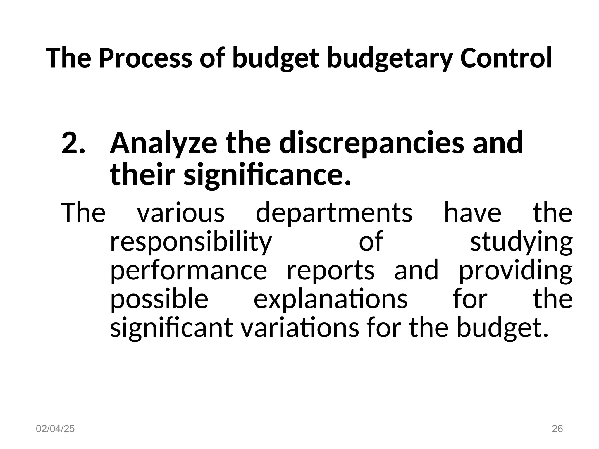 The Process of budget budgetary Control
2. Analyze the discrepancies and
their significance.
The various departments have the
responsibility of studying
performance reports and providing
possible explanations for the
significant variations for the budget.
02/04/25 26
 
