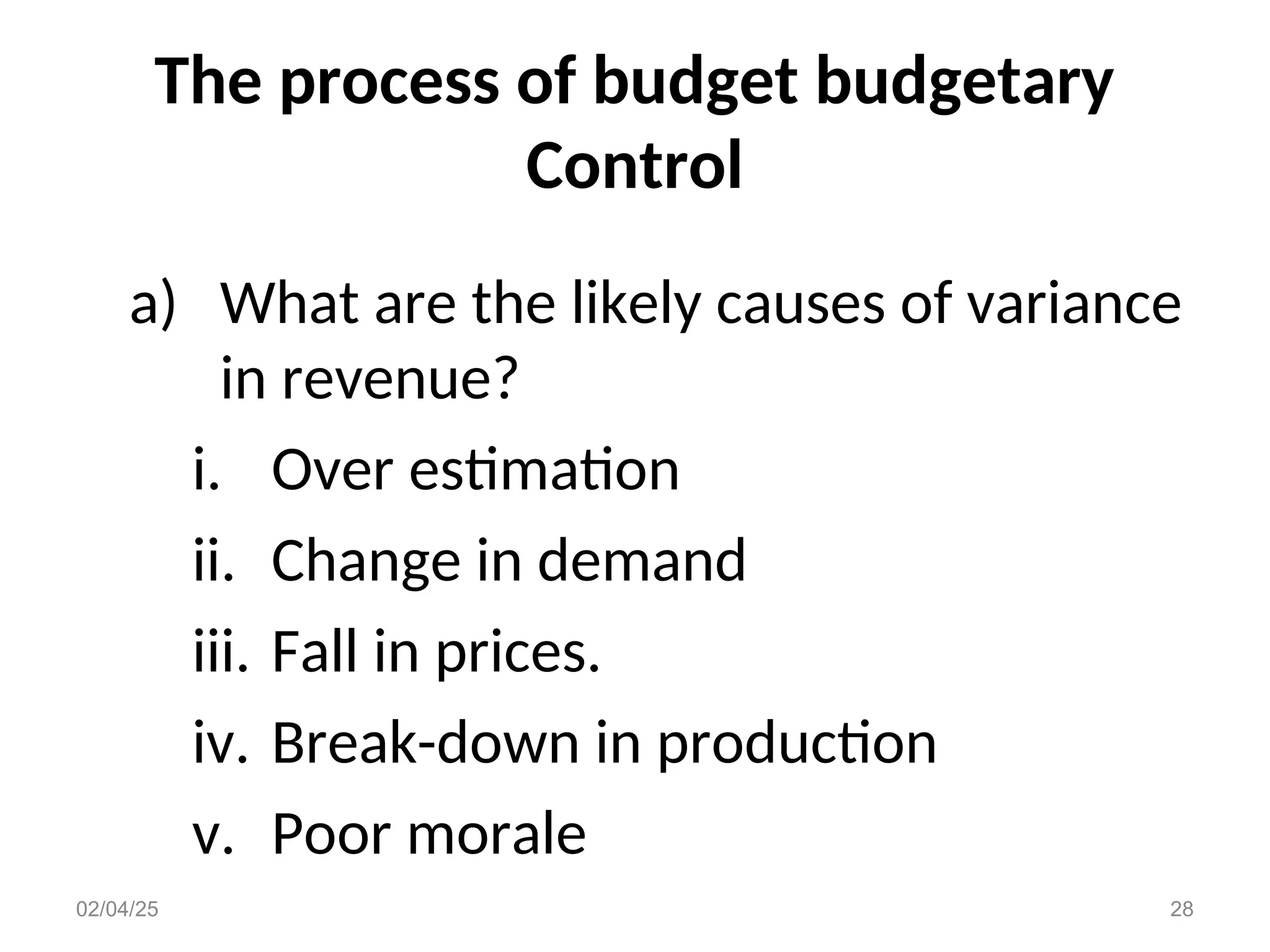 The process of budget budgetary
Control
a) What are the likely causes of variance
in revenue?
i. Over estimation
ii. Change in demand
iii. Fall in prices.
iv. Break-down in production
v. Poor morale
02/04/25 28
 