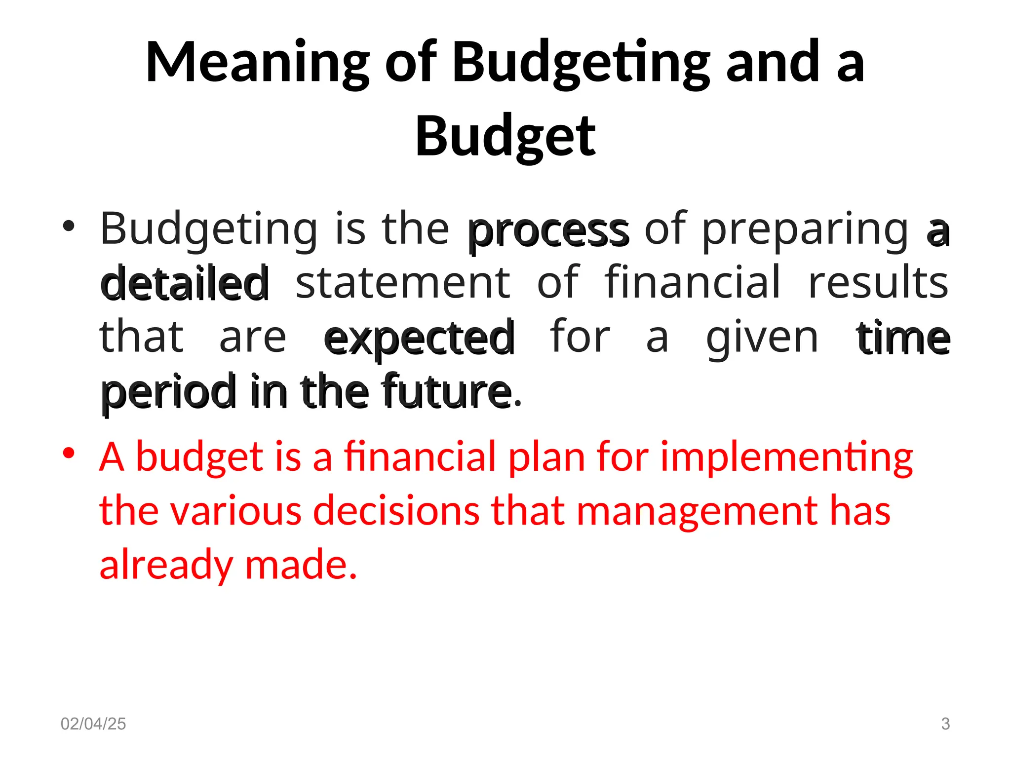 Meaning of Budgeting and a
Budget
• Budgeting is the process
process of preparing a
a
detailed
detailed statement of financial results
that are expected
expected for a given time
time
period in the future
period in the future.
• A budget is a financial plan for implementing
the various decisions that management has
already made.
02/04/25 3
 