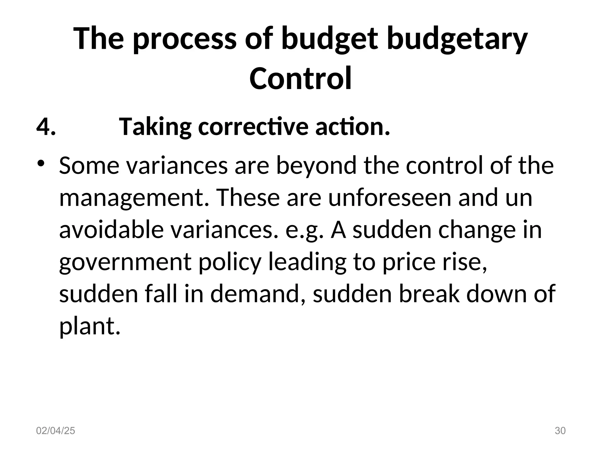 The process of budget budgetary
Control
4. Taking corrective action.
• Some variances are beyond the control of the
management. These are unforeseen and un
avoidable variances. e.g. A sudden change in
government policy leading to price rise,
sudden fall in demand, sudden break down of
plant.
02/04/25 30
 