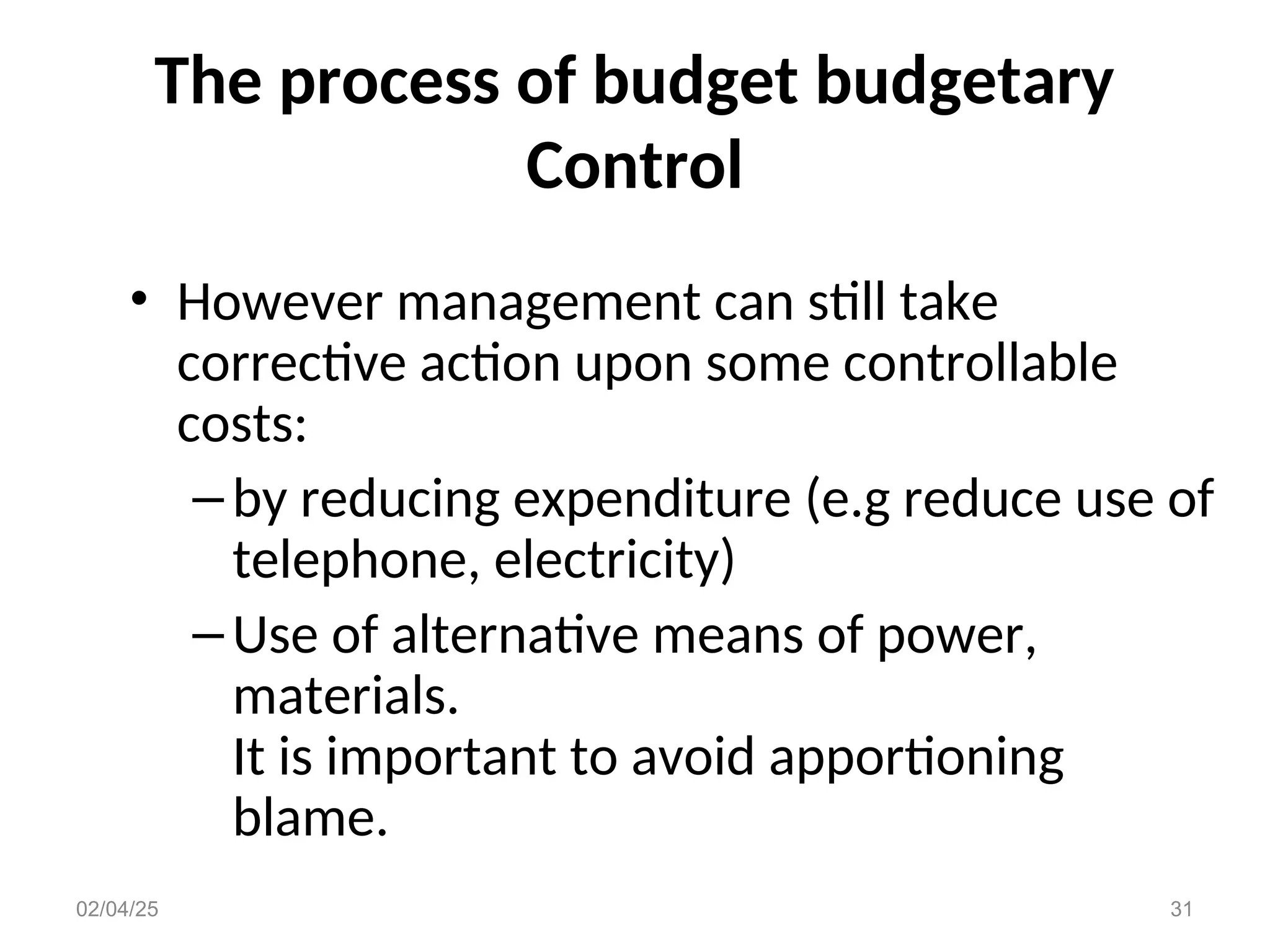 The process of budget budgetary
Control
• However management can still take
corrective action upon some controllable
costs:
–by reducing expenditure (e.g reduce use of
telephone, electricity)
–Use of alternative means of power,
materials.
It is important to avoid apportioning
blame.
02/04/25 31
 