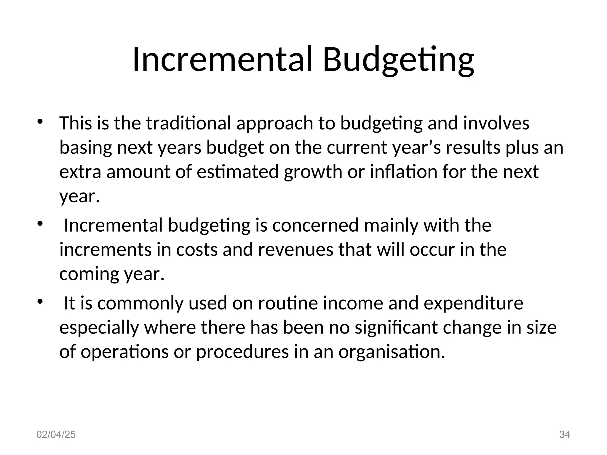 Incremental Budgeting
• This is the traditional approach to budgeting and involves
basing next years budget on the current year’s results plus an
extra amount of estimated growth or inflation for the next
year.
• Incremental budgeting is concerned mainly with the
increments in costs and revenues that will occur in the
coming year.
• It is commonly used on routine income and expenditure
especially where there has been no significant change in size
of operations or procedures in an organisation.
02/04/25 34
 