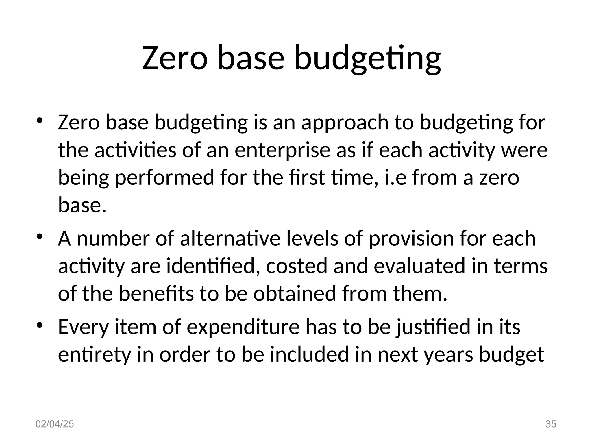 Zero base budgeting
• Zero base budgeting is an approach to budgeting for
the activities of an enterprise as if each activity were
being performed for the first time, i.e from a zero
base.
• A number of alternative levels of provision for each
activity are identified, costed and evaluated in terms
of the benefits to be obtained from them.
• Every item of expenditure has to be justified in its
entirety in order to be included in next years budget
02/04/25 35
 