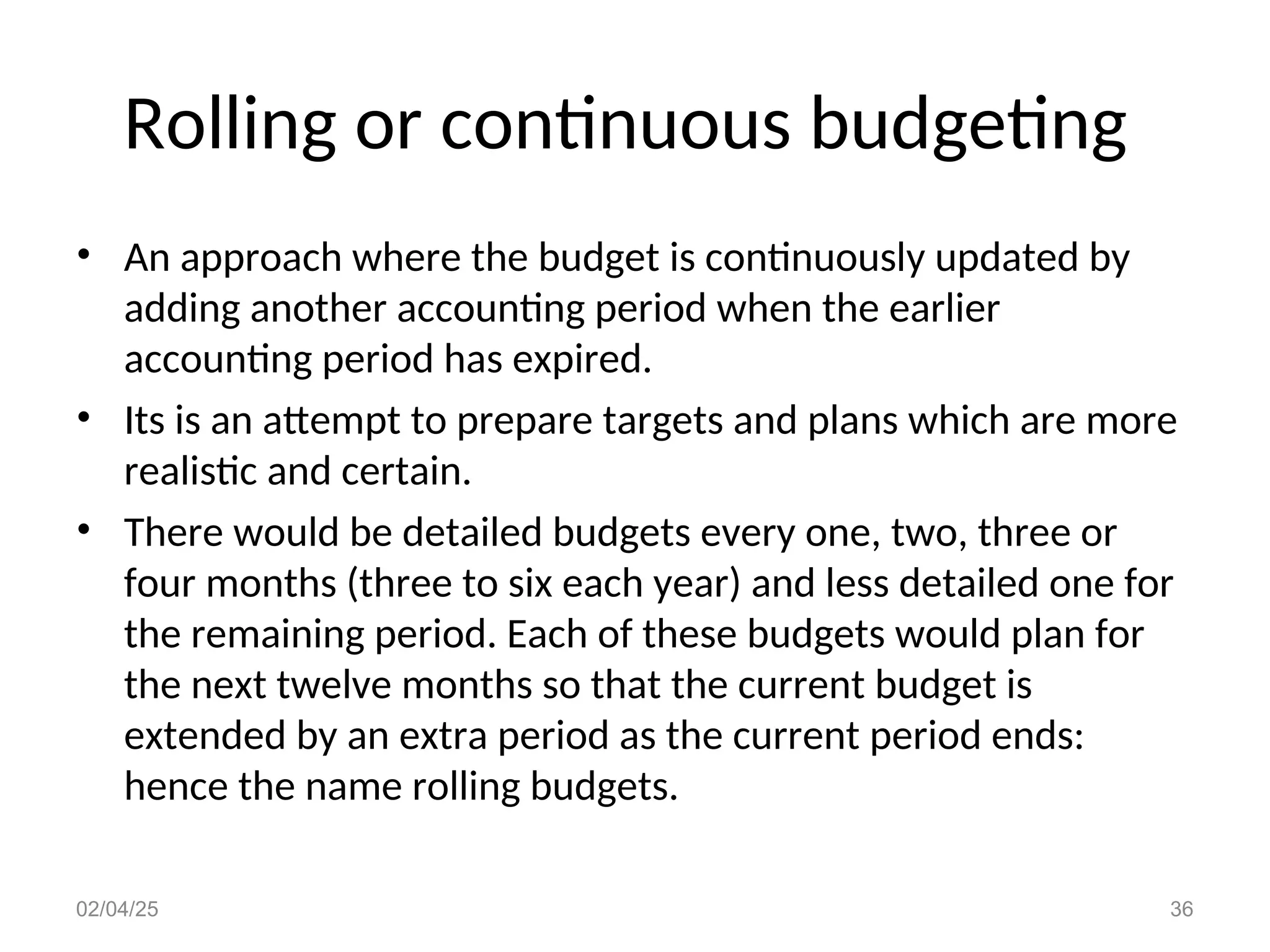 Rolling or continuous budgeting
• An approach where the budget is continuously updated by
adding another accounting period when the earlier
accounting period has expired.
• Its is an attempt to prepare targets and plans which are more
realistic and certain.
• There would be detailed budgets every one, two, three or
four months (three to six each year) and less detailed one for
the remaining period. Each of these budgets would plan for
the next twelve months so that the current budget is
extended by an extra period as the current period ends:
hence the name rolling budgets.
02/04/25 36
 