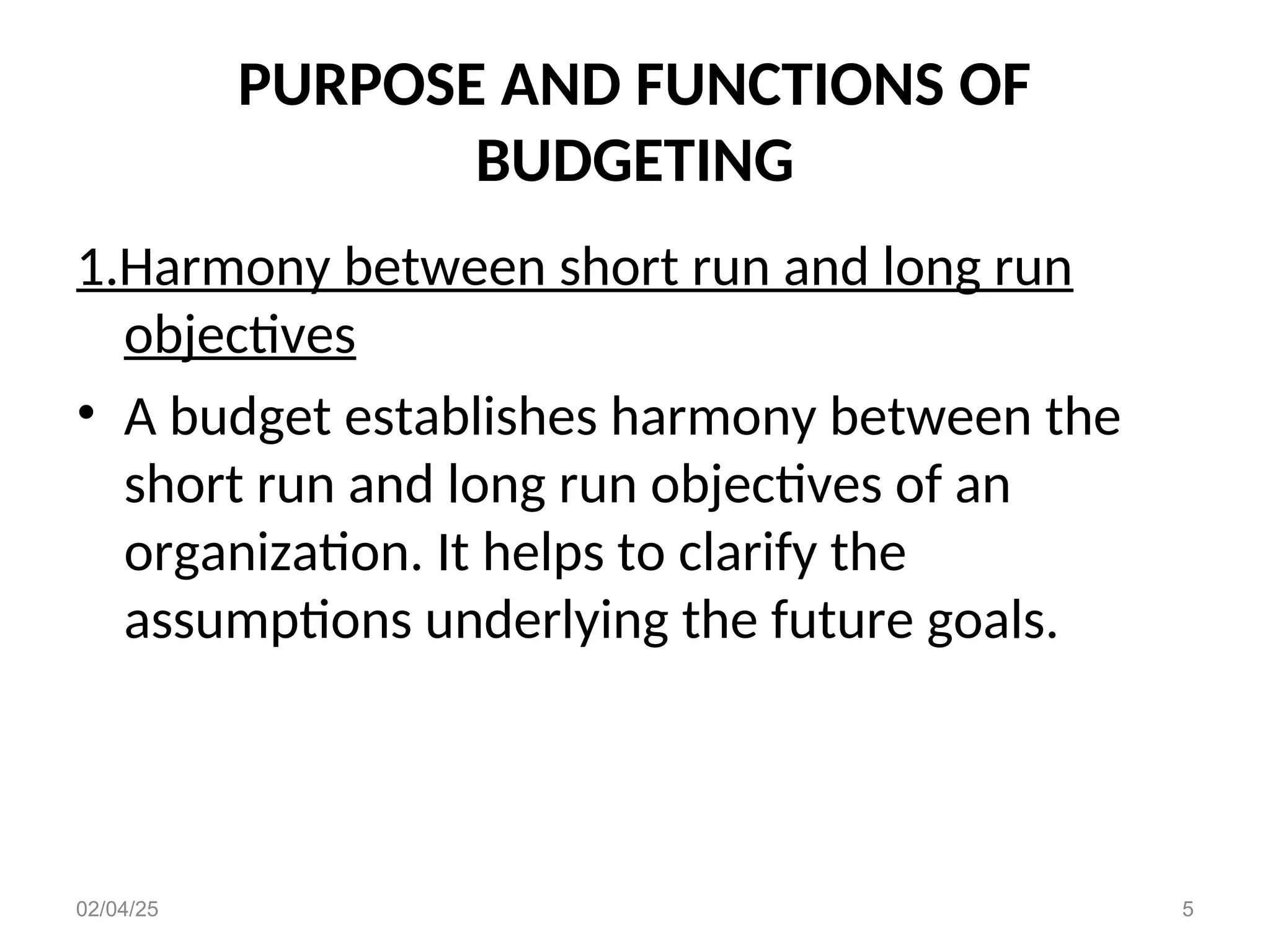PURPOSE AND FUNCTIONS OF
BUDGETING
1.Harmony between short run and long run
objectives
• A budget establishes harmony between the
short run and long run objectives of an
organization. It helps to clarify the
assumptions underlying the future goals.
02/04/25 5
 