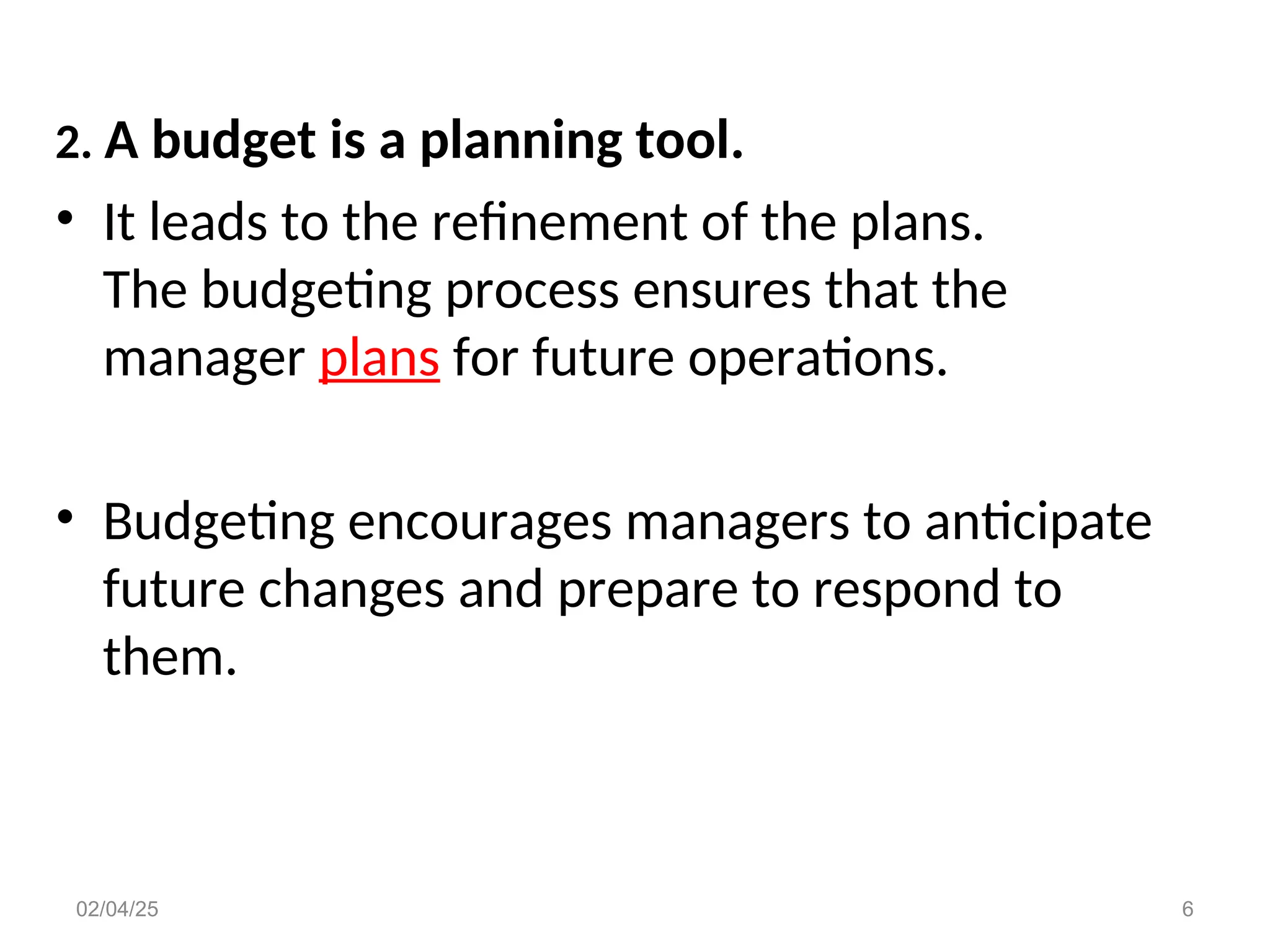 2. A budget is a planning tool.
• It leads to the refinement of the plans.
The budgeting process ensures that the
manager plans for future operations.
• Budgeting encourages managers to anticipate
future changes and prepare to respond to
them.
02/04/25 6
 