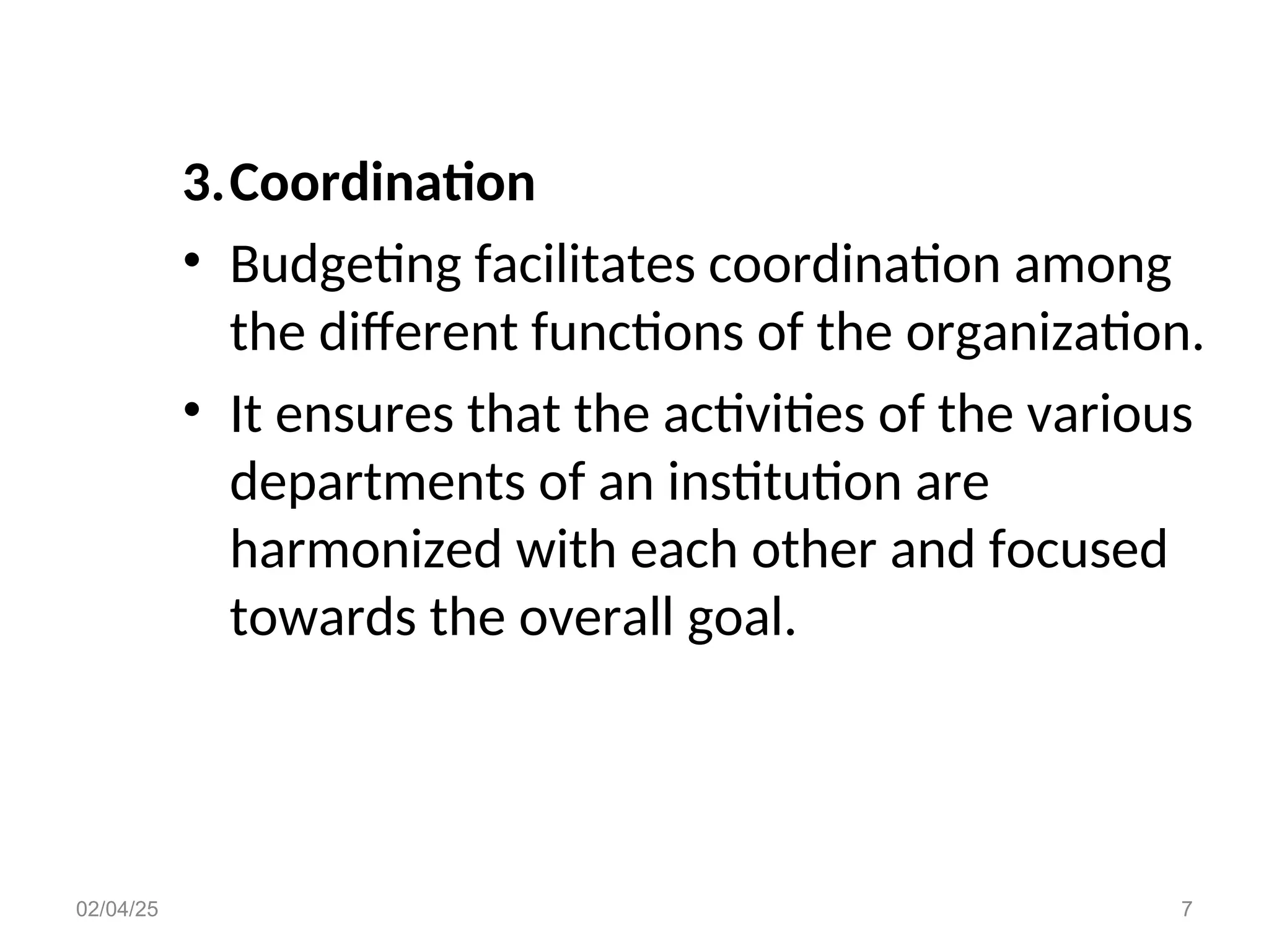 3.Coordination
• Budgeting facilitates coordination among
the different functions of the organization.
• It ensures that the activities of the various
departments of an institution are
harmonized with each other and focused
towards the overall goal.
02/04/25 7
 