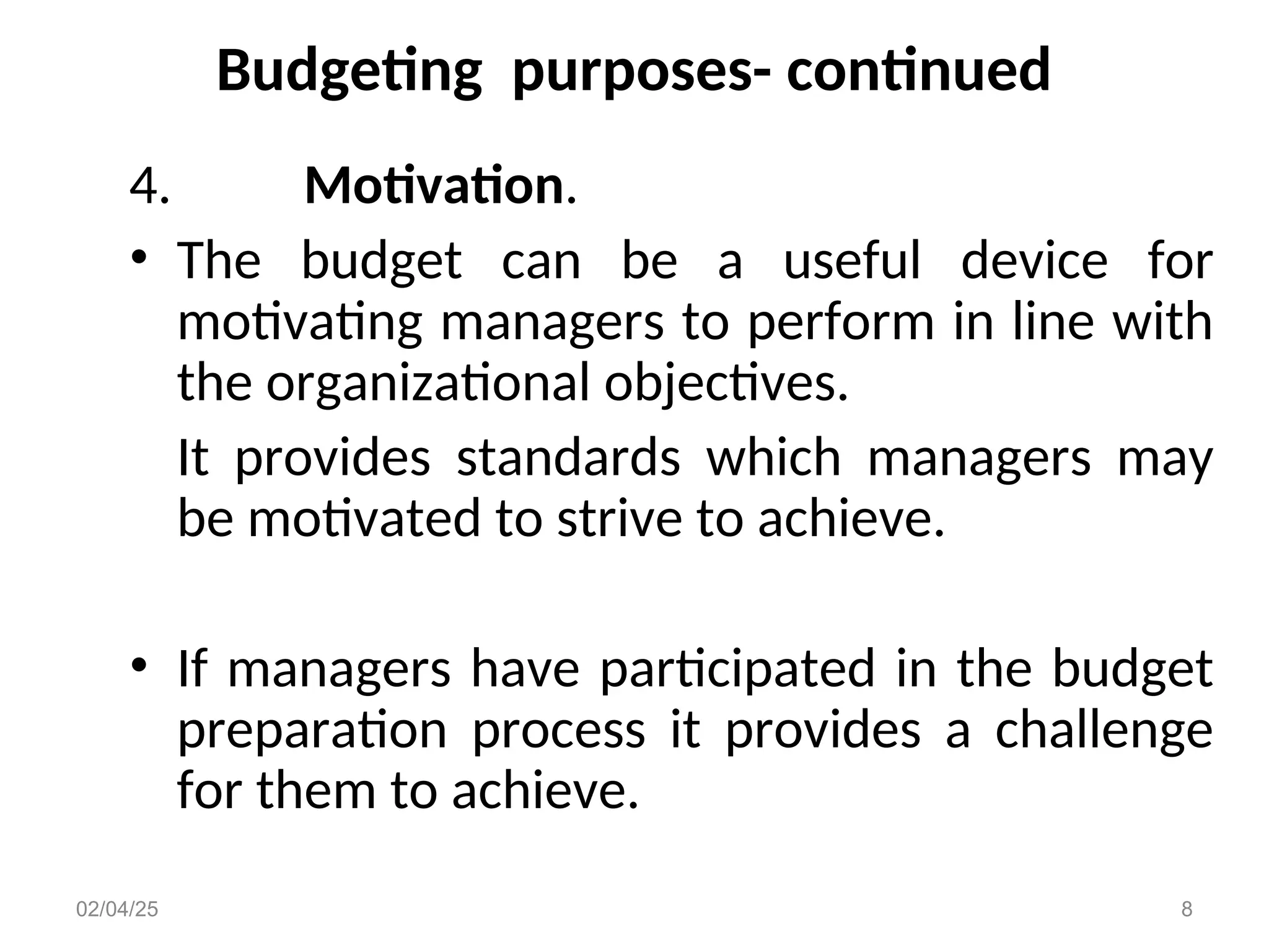 Budgeting purposes- continued
4. Motivation.
• The budget can be a useful device for
motivating managers to perform in line with
the organizational objectives.
It provides standards which managers may
be motivated to strive to achieve.
• If managers have participated in the budget
preparation process it provides a challenge
for them to achieve.
02/04/25 8
 