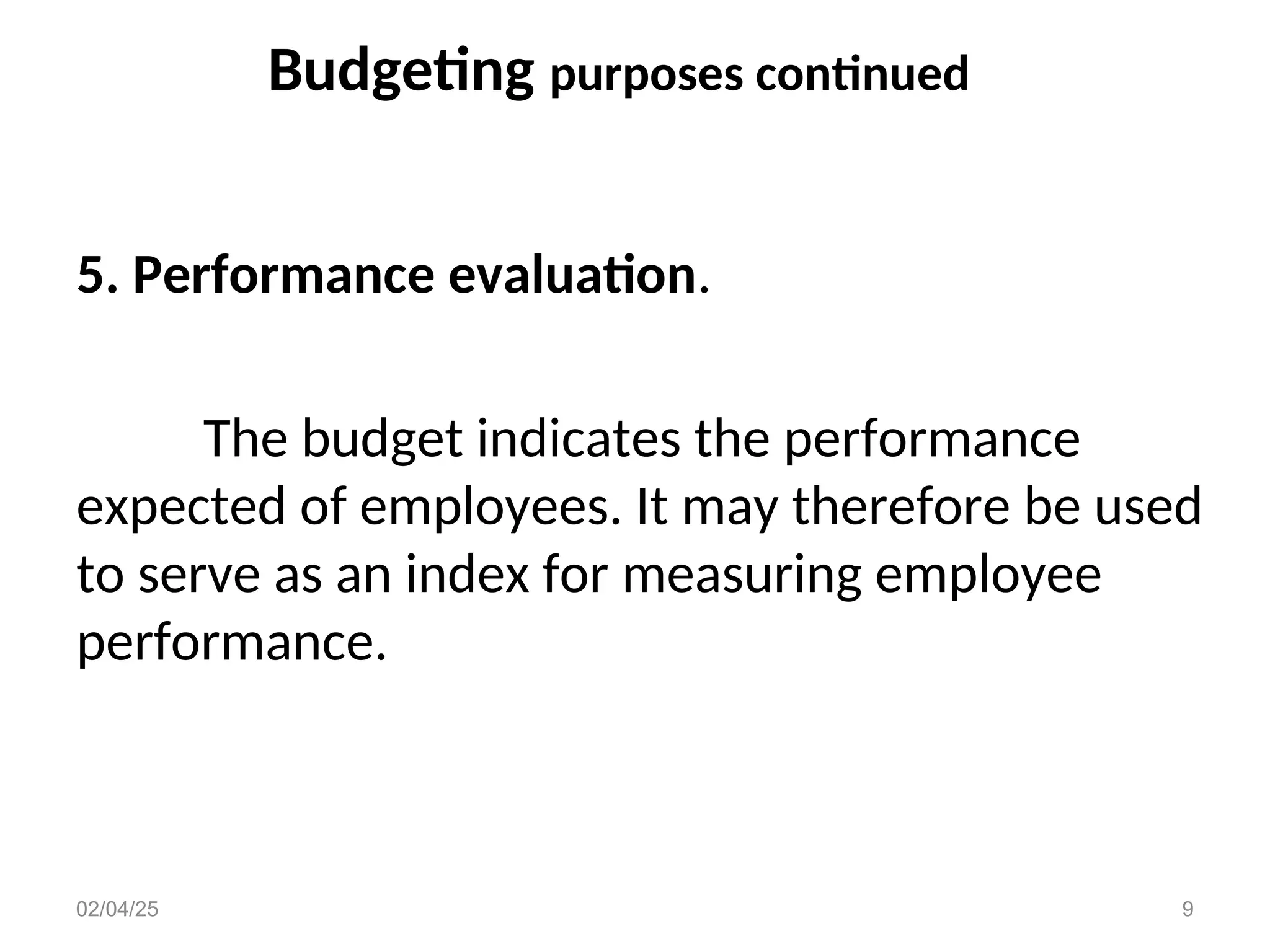 Budgeting purposes continued
5. Performance evaluation.
The budget indicates the performance
expected of employees. It may therefore be used
to serve as an index for measuring employee
performance.
02/04/25 9
 