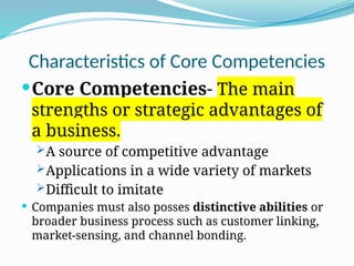 Characteristics of Core Competencies
Core Competencies- The main
strengths or strategic advantages of
a business.
A source of competitive advantage
Applications in a wide variety of markets
Difficult to imitate
 Companies must also posses distinctive abilities or
broader business process such as customer linking,
market-sensing, and channel bonding.
 