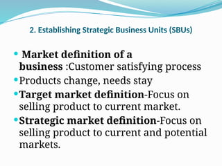 2. Establishing Strategic Business Units (SBUs)
 Market definition of a
business :Customer satisfying process
Products change, needs stay
Target market definition-Focus on
selling product to current market.
Strategic market definition-Focus on
selling product to current and potential
markets.
 