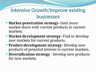 Intensive Growth/Improve existing
businesses
 Market-penetration strategy- Gain more
market share with current products in current
markets.
 Market-development strategy- Find or develop
new markets for current products.
 Product-development strategy- Develop new
products of potential interest to current markets.
 Diversification strategy - Develop new products
for new markets.
 