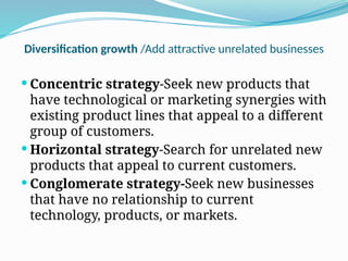 Diversification growth /Add attractive unrelated businesses
 Concentric strategy-Seek new products that
have technological or marketing synergies with
existing product lines that appeal to a different
group of customers.
 Horizontal strategy-Search for unrelated new
products that appeal to current customers.
 Conglomerate strategy-Seek new businesses
that have no relationship to current
technology, products, or markets.
 