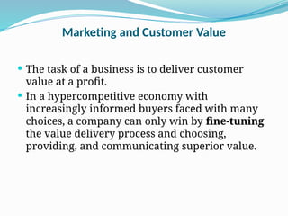 Marketing and Customer Value
 The task of a business is to deliver customer
value at a profit.
 In a hypercompetitive economy with
increasingly informed buyers faced with many
choices, a company can only win by fine-tuning
the value delivery process and choosing,
providing, and communicating superior value.
 