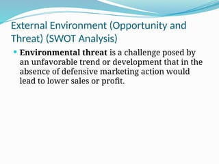 External Environment (Opportunity and
Threat) (SWOT Analysis)
 Environmental threat is a challenge posed by
an unfavorable trend or development that in the
absence of defensive marketing action would
lead to lower sales or profit.
 