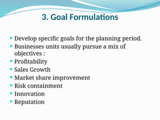 3. Goal Formulations
 Develop specific goals for the planning period.
 Businesses units usually pursue a mix of
objectives :
 Profitability
 Sales Growth
 Market share improvement
 Risk containment
 Innovation
 Reputation
 