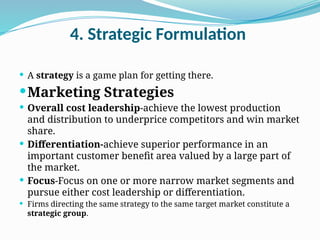 4. Strategic Formulation
 A strategy is a game plan for getting there.
Marketing Strategies
 Overall cost leadership-achieve the lowest production
and distribution to underprice competitors and win market
share.
 Differentiation-achieve superior performance in an
important customer benefit area valued by a large part of
the market.
 Focus-Focus on one or more narrow market segments and
pursue either cost leadership or differentiation.
 Firms directing the same strategy to the same target market constitute a
strategic group.
 