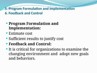5. Program Formulation and Implementation
6. Feedback and Control
 Program Formulation and
Implementation:
 Estimate cost
 Sufficient results to justify cost
 Feedback and Control:
 It is critical for organizations to examine the
changing environment and adopt new goals
and behaviors.
 