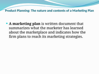 Product Planning: The nature and contents of a Marketing Plan
 A marketing plan is written document that
summarizes what the marketer has learned
about the marketplace and indicates how the
firm plans to reach its marketing strategies.
 