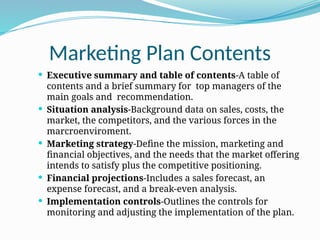 Marketing Plan Contents
 Executive summary and table of contents-A table of
contents and a brief summary for top managers of the
main goals and recommendation.
 Situation analysis-Background data on sales, costs, the
market, the competitors, and the various forces in the
marcroenviroment.
 Marketing strategy-Define the mission, marketing and
financial objectives, and the needs that the market offering
intends to satisfy plus the competitive positioning.
 Financial projections-Includes a sales forecast, an
expense forecast, and a break-even analysis.
 Implementation controls-Outlines the controls for
monitoring and adjusting the implementation of the plan.
 