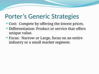 Porter’s Generic Strategies
 Cost: Compete by offering the lowest prices.
 Differentiation: Product or service that offers
unique value.
 Focus: Narrow or Large, focus on an entire
industry or a small market segment.
 