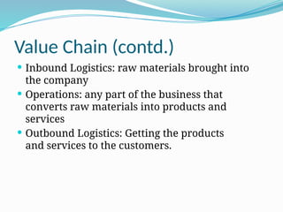 Value Chain (contd.)
 Inbound Logistics: raw materials brought into
the company
 Operations: any part of the business that
converts raw materials into products and
services
 Outbound Logistics: Getting the products
and services to the customers.
 