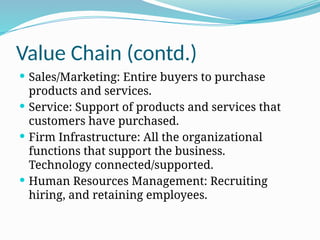 Value Chain (contd.)
 Sales/Marketing: Entire buyers to purchase
products and services.
 Service: Support of products and services that
customers have purchased.
 Firm Infrastructure: All the organizational
functions that support the business.
Technology connected/supported.
 Human Resources Management: Recruiting
hiring, and retaining employees.
 