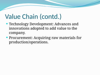 Value Chain (contd.)
 Technology Development: Advances and
innovations adopted to add value to the
company.
 Procurement: Acquiring raw materials for
production/operations.
 