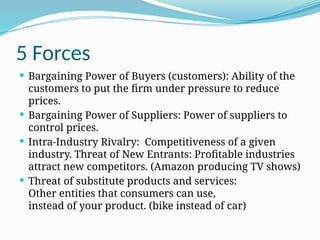 5 Forces
 Bargaining Power of Buyers (customers): Ability of the
customers to put the firm under pressure to reduce
prices.
 Bargaining Power of Suppliers: Power of suppliers to
control prices.
 Intra-Industry Rivalry: Competitiveness of a given
industry. Threat of New Entrants: Profitable industries
attract new competitors. (Amazon producing TV shows)
 Threat of substitute products and services:
Other entities that consumers can use,
instead of your product. (bike instead of car)
 