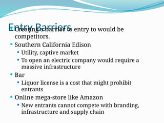 Entry Barriers
 Creating a barrier to entry to would be
competitors.
 Southern California Edison
 Utility, captive market
 To open an electric company would require a
massive infrastructure
 Bar
 Liquor license is a cost that might prohibit
entrants
 Online mega-store like Amazon
 New entrants cannot compete with branding,
infrastructure and supply chain
 
