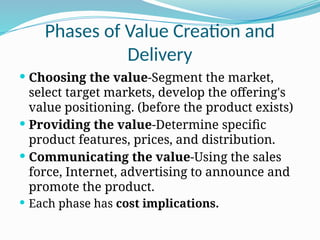 Phases of Value Creation and
Delivery
 Choosing the value-Segment the market,
select target markets, develop the offering's
value positioning. (before the product exists)
 Providing the value-Determine specific
product features, prices, and distribution.
 Communicating the value-Using the sales
force, Internet, advertising to announce and
promote the product.
 Each phase has cost implications.
 