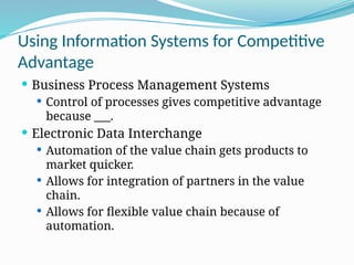 Using Information Systems for Competitive
Advantage
 Business Process Management Systems
 Control of processes gives competitive advantage
because ___.
 Electronic Data Interchange
 Automation of the value chain gets products to
market quicker.
 Allows for integration of partners in the value
chain.
 Allows for flexible value chain because of
automation.
 