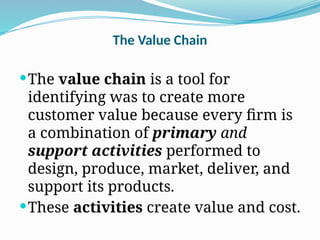The Value Chain
The value chain is a tool for
identifying was to create more
customer value because every firm is
a combination of primary and
support activities performed to
design, produce, market, deliver, and
support its products.
These activities create value and cost.
 