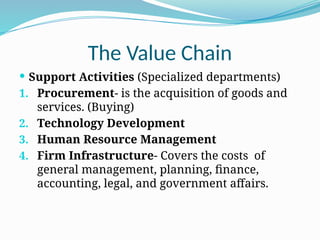 The Value Chain
 Support Activities (Specialized departments)
1. Procurement- is the acquisition of goods and
services. (Buying)
2. Technology Development
3. Human Resource Management
4. Firm Infrastructure- Covers the costs of
general management, planning, finance,
accounting, legal, and government affairs.
 