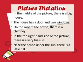 Picture Dictation
• In the middle of the picture, there is a big
house.
• The house has a door and two windows.
• On the roof of the house, there is a
chimney.
• In the top right-hand side of the picture,
there is a very big sun.
• Near the house under the sun, there is a
little hill.
 