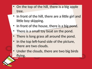 • On the top of the hill, there is a big apple
tree.
• In front of the hill, there are a little girl and
little boy skipping.
• In front of the house, there is a big pond.
• There is a small toy boat on the pond.
• There is long grass all around the pond.
• In the top left-hand side of the picture,
there are two clouds.
• Under the clouds, there are two big birds
flying.
 