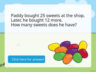 25+12=37 sweets
Click here for answer!
Paddy bought 25 sweets at the shop.
Later, he bought 12 more.
How many sweets does he have?
 