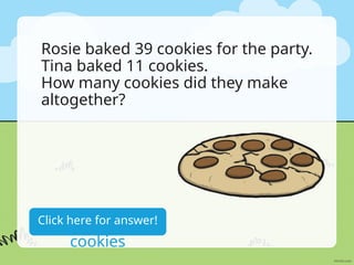 Rosie baked 39 cookies for the party.
Tina baked 11 cookies.
How many cookies did they make
altogether?
39+11=50
cookies
Click here for answer!
 