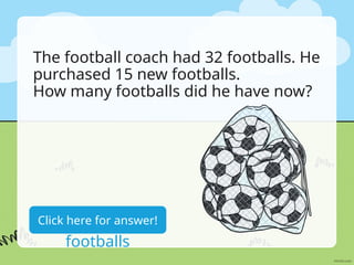 The football coach had 32 footballs. He
purchased 15 new footballs.
How many footballs did he have now?
32+15=47
footballs
Click here for answer!
 