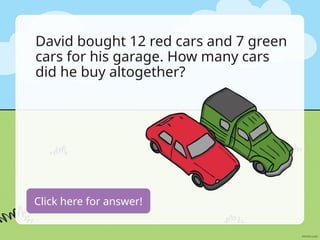 David bought 12 red cars and 7 green
cars for his garage. How many cars
did he buy altogether?
12+7=19 cars
Click here for answer!
 