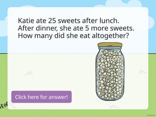 Katie ate 25 sweets after lunch.
After dinner, she ate 5 more sweets.
How many did she eat altogether?
25+5=30 sweets
Click here for answer!
 