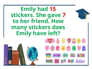 Emily had 15
stickers. She gave 7
to her friend. How
many stickers does
Emily have left?
 