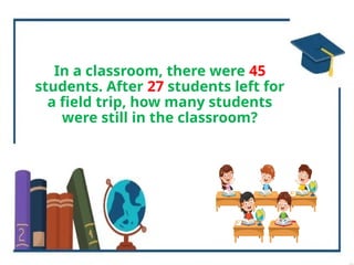 In a classroom, there were 45
students. After 27 students left for
a field trip, how many students
were still in the classroom?
 