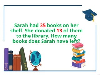 Sarah had 35 books on her
shelf. She donated 13 of them
to the library. How many
books does Sarah have left?
 