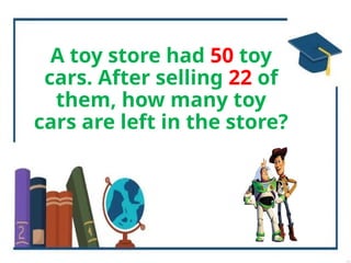 A toy store had 50 toy
cars. After selling 22 of
them, how many toy
cars are left in the store?
 
