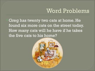 Word Problems
Greg has twenty two cats at home. He
found six more cats on the street today.
How many cats will he have if he takes
the five cats to his home?
 