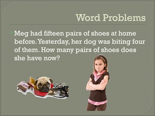 Word Problems
Meg had fifteen pairs of shoes at home
before.Yesterday, her dog was biting four
of them. How many pairs of shoes does
she have now?
 