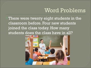 Word Problems
There were twenty eight students in the
classroom before. Four new students
joined the class today. How many
students does the class have in all?
 
