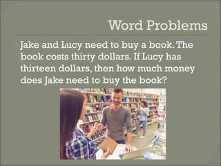 Word Problems
Jake and Lucy need to buy a book.The
book costs thirty dollars. If Lucy has
thirteen dollars, then how much money
does Jake need to buy the book?
 