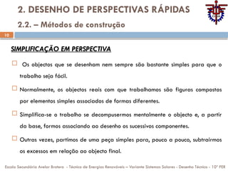 10
2. DESENHO DE PERSPECTIVAS RÁPIDAS
 Os objectos que se desenham nem sempre são bastante simples para que o
trabalho seja fácil.
 Normalmente, os objectos reais com que trabalhamos são figuras compostas
por elementos simples associados de formas diferentes.
 Simplifica-se o trabalho se decompusermos mentalmente o objecto e, a partir
da base, formos associando ao desenho os sucessivos componentes.
 Outras vezes, partimos de uma peça simples para, pouco a pouco, subtrairmos
os excessos em relação ao objecto final.
Escola Secundária Avelar Brotero - Técnico de Energias Renováveis – Variante Sistemas Solares - Desenho Técnico - 10º PER
2.2. – Métodos de construção
SIMPLIFICAÇÃO EM PERSPECTIVA
 